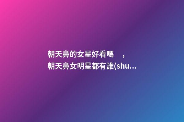朝天鼻的女星好看嗎，朝天鼻女明星都有誰(shuí)？